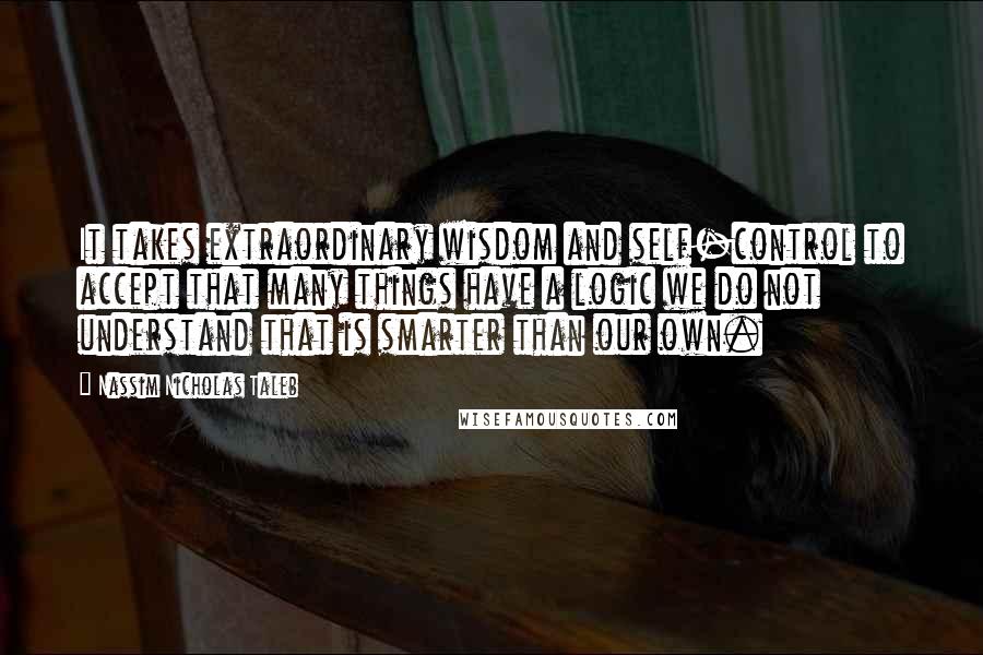 Nassim Nicholas Taleb Quotes: It takes extraordinary wisdom and self-control to accept that many things have a logic we do not understand that is smarter than our own.
