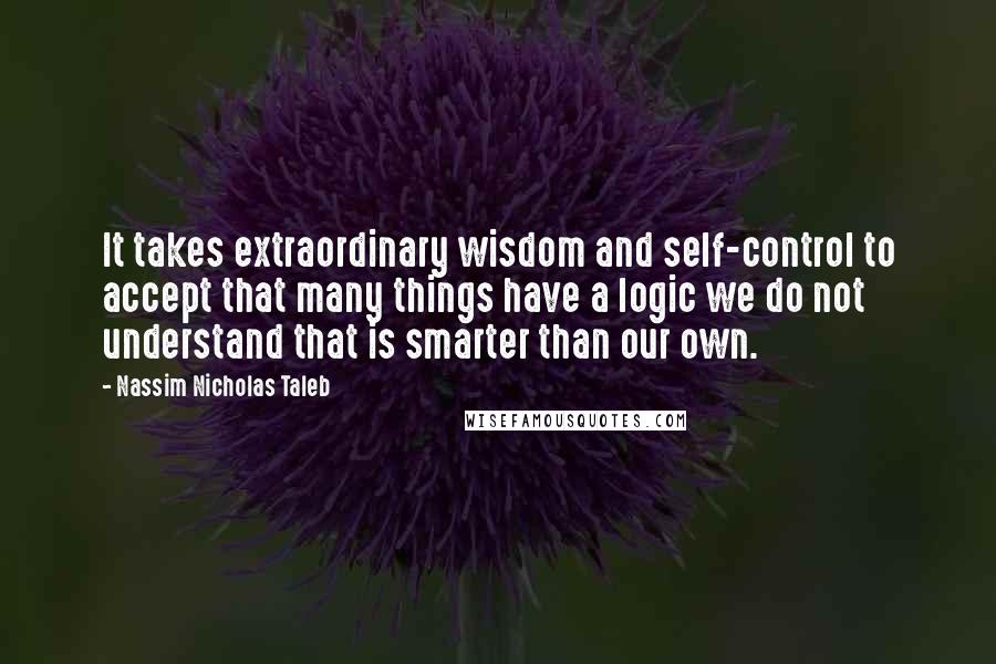 Nassim Nicholas Taleb Quotes: It takes extraordinary wisdom and self-control to accept that many things have a logic we do not understand that is smarter than our own.