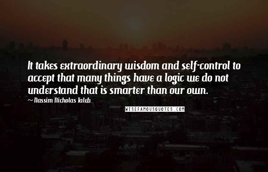 Nassim Nicholas Taleb Quotes: It takes extraordinary wisdom and self-control to accept that many things have a logic we do not understand that is smarter than our own.