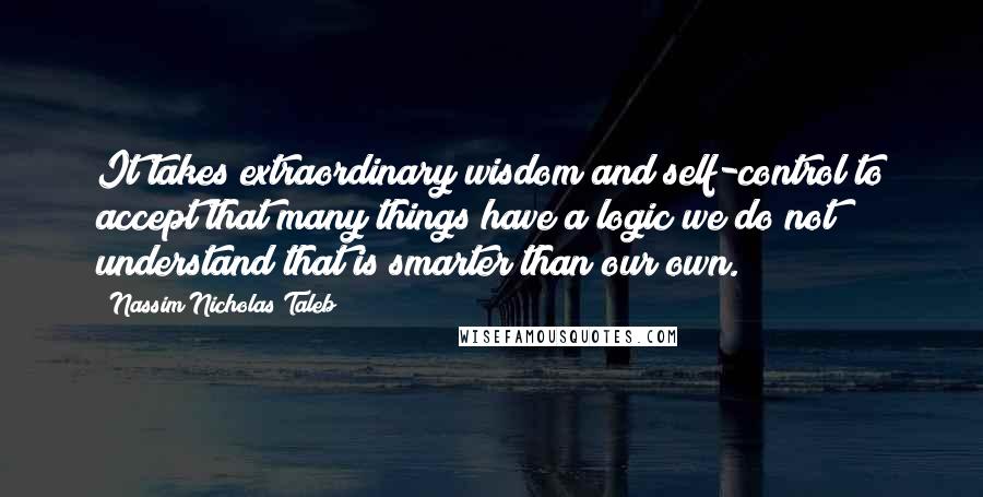 Nassim Nicholas Taleb Quotes: It takes extraordinary wisdom and self-control to accept that many things have a logic we do not understand that is smarter than our own.