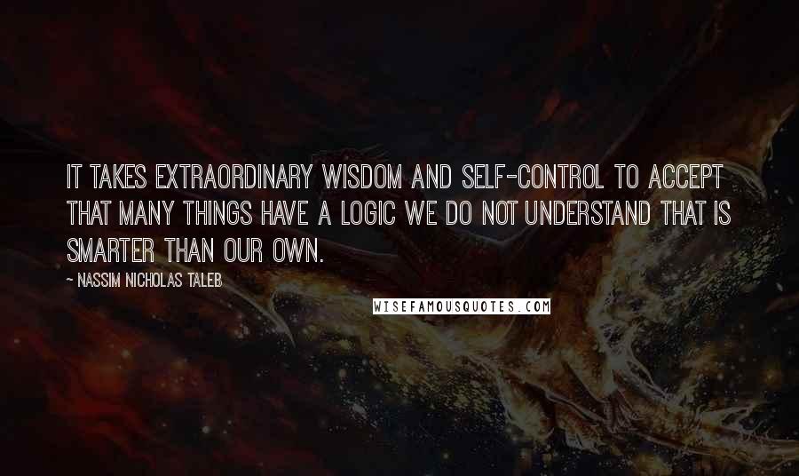 Nassim Nicholas Taleb Quotes: It takes extraordinary wisdom and self-control to accept that many things have a logic we do not understand that is smarter than our own.