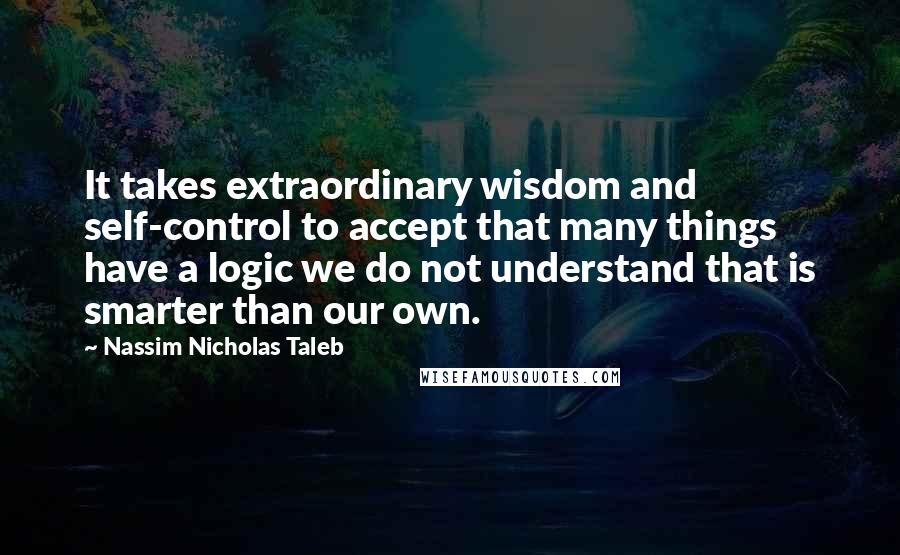 Nassim Nicholas Taleb Quotes: It takes extraordinary wisdom and self-control to accept that many things have a logic we do not understand that is smarter than our own.