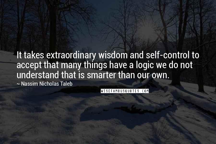 Nassim Nicholas Taleb Quotes: It takes extraordinary wisdom and self-control to accept that many things have a logic we do not understand that is smarter than our own.