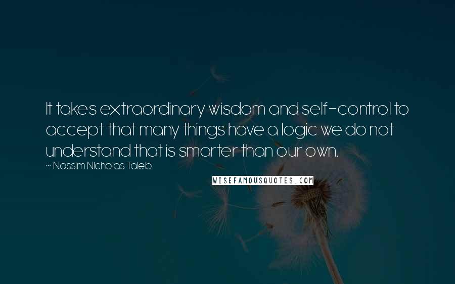 Nassim Nicholas Taleb Quotes: It takes extraordinary wisdom and self-control to accept that many things have a logic we do not understand that is smarter than our own.