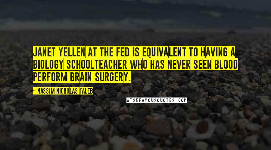 Nassim Nicholas Taleb Quotes: Janet Yellen at the FED is equivalent to having a biology schoolteacher who has never seen blood perform brain surgery.