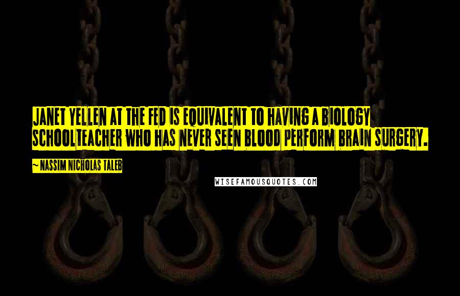 Nassim Nicholas Taleb Quotes: Janet Yellen at the FED is equivalent to having a biology schoolteacher who has never seen blood perform brain surgery.