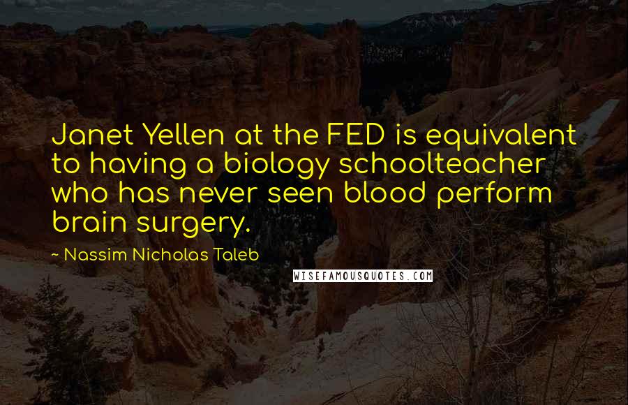 Nassim Nicholas Taleb Quotes: Janet Yellen at the FED is equivalent to having a biology schoolteacher who has never seen blood perform brain surgery.