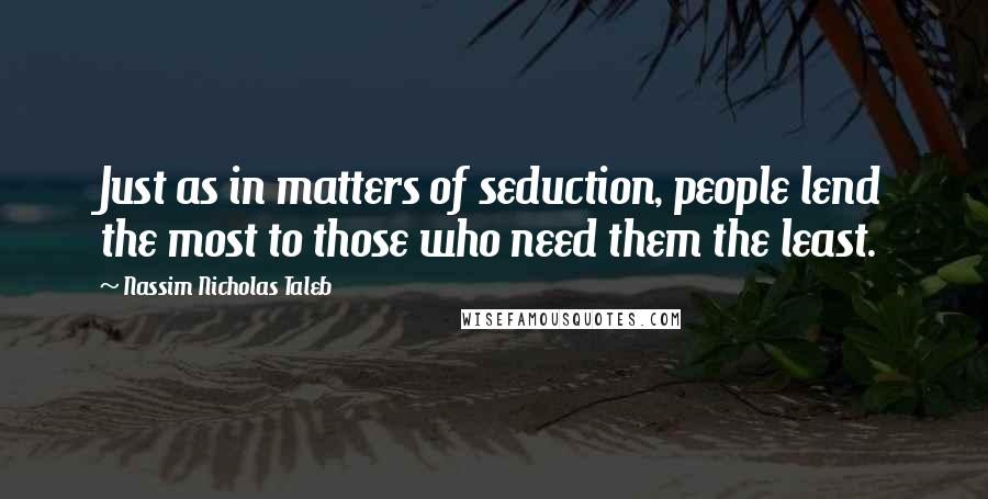 Nassim Nicholas Taleb Quotes: Just as in matters of seduction, people lend the most to those who need them the least.