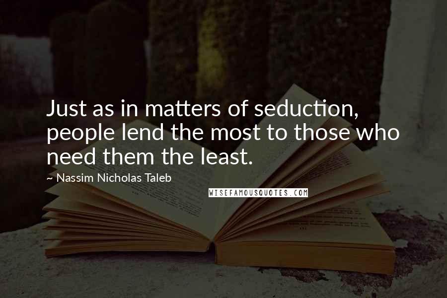 Nassim Nicholas Taleb Quotes: Just as in matters of seduction, people lend the most to those who need them the least.