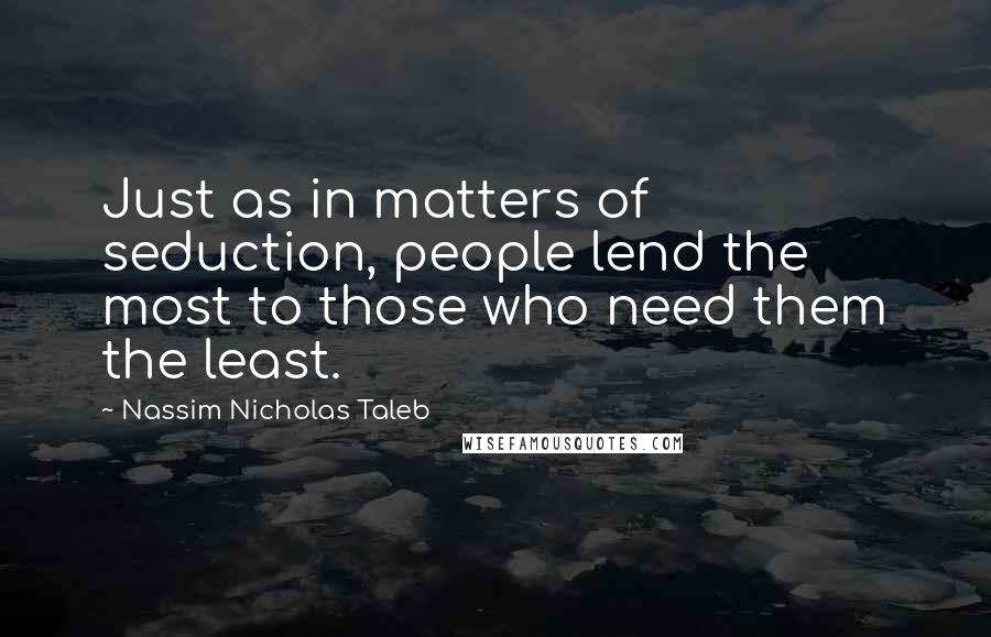 Nassim Nicholas Taleb Quotes: Just as in matters of seduction, people lend the most to those who need them the least.