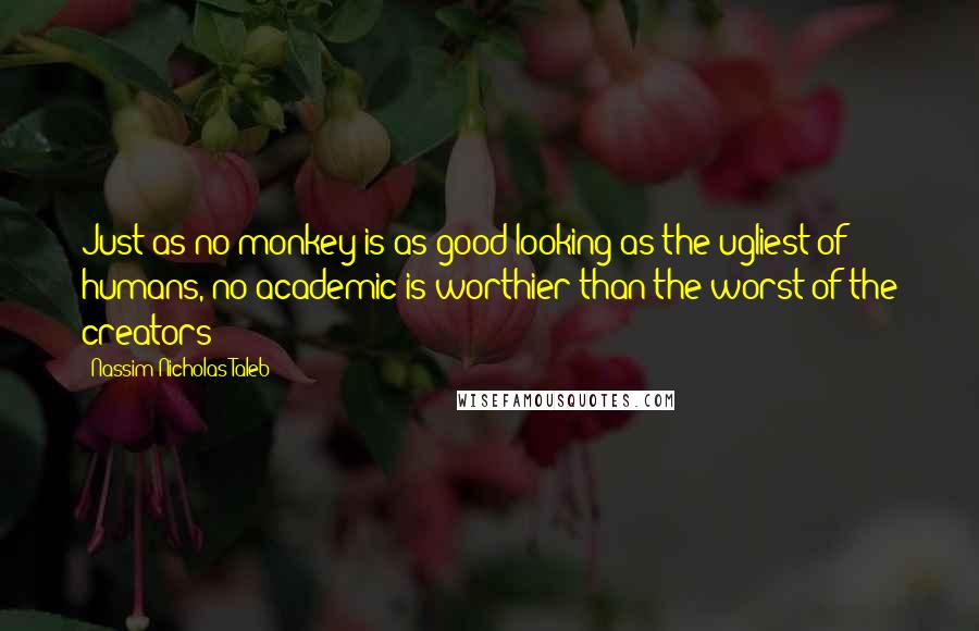 Nassim Nicholas Taleb Quotes: Just as no monkey is as good-looking as the ugliest of humans, no academic is worthier than the worst of the creators