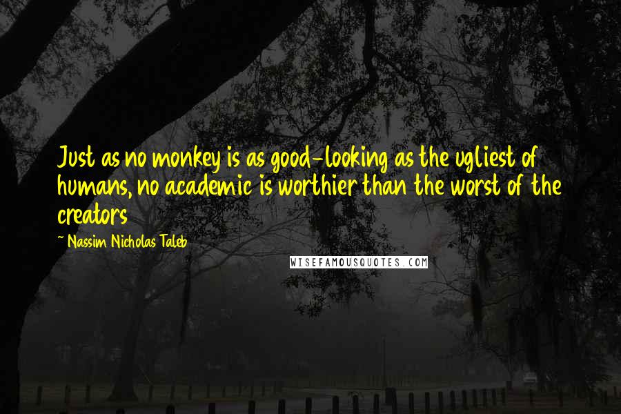 Nassim Nicholas Taleb Quotes: Just as no monkey is as good-looking as the ugliest of humans, no academic is worthier than the worst of the creators