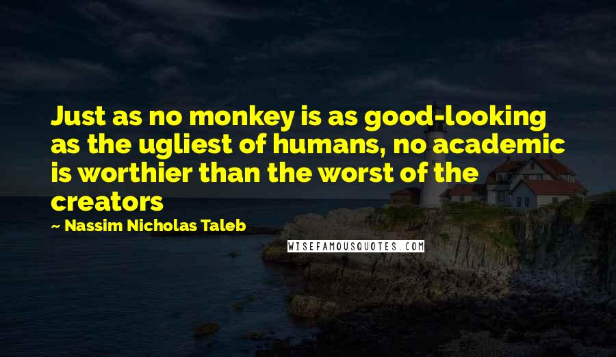 Nassim Nicholas Taleb Quotes: Just as no monkey is as good-looking as the ugliest of humans, no academic is worthier than the worst of the creators