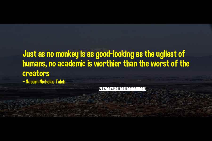 Nassim Nicholas Taleb Quotes: Just as no monkey is as good-looking as the ugliest of humans, no academic is worthier than the worst of the creators