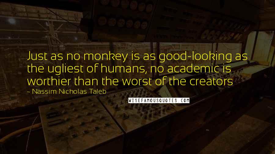 Nassim Nicholas Taleb Quotes: Just as no monkey is as good-looking as the ugliest of humans, no academic is worthier than the worst of the creators