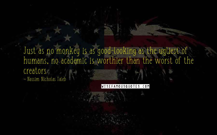 Nassim Nicholas Taleb Quotes: Just as no monkey is as good-looking as the ugliest of humans, no academic is worthier than the worst of the creators