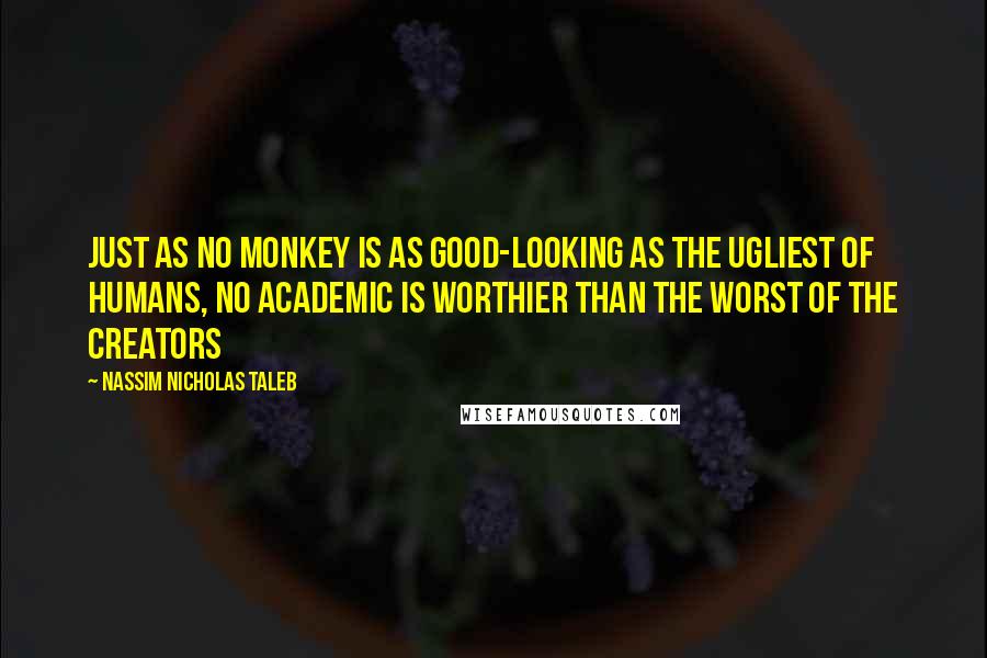 Nassim Nicholas Taleb Quotes: Just as no monkey is as good-looking as the ugliest of humans, no academic is worthier than the worst of the creators