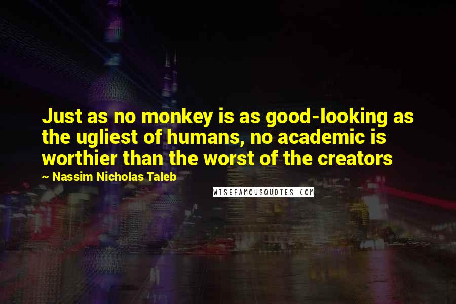 Nassim Nicholas Taleb Quotes: Just as no monkey is as good-looking as the ugliest of humans, no academic is worthier than the worst of the creators