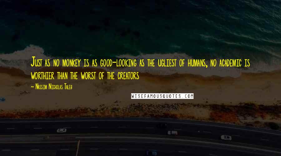 Nassim Nicholas Taleb Quotes: Just as no monkey is as good-looking as the ugliest of humans, no academic is worthier than the worst of the creators