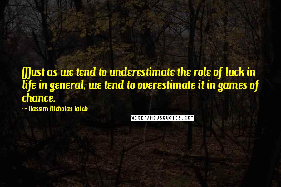 Nassim Nicholas Taleb Quotes: (J)ust as we tend to underestimate the role of luck in life in general, we tend to overestimate it in games of chance.