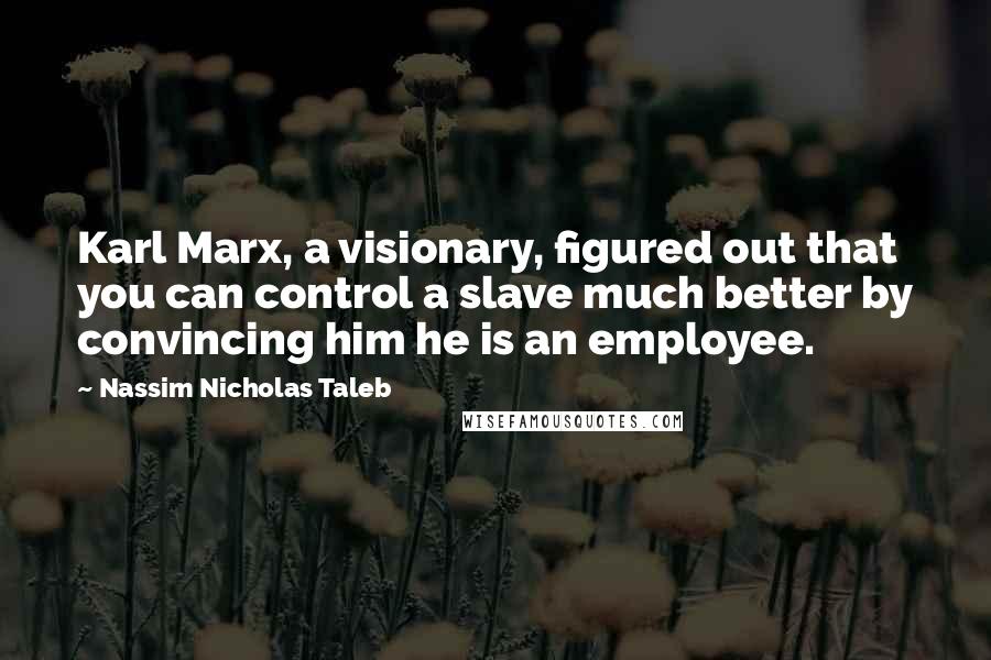 Nassim Nicholas Taleb Quotes: Karl Marx, a visionary, figured out that you can control a slave much better by convincing him he is an employee.