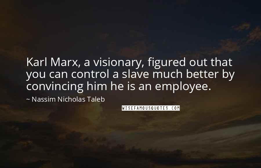 Nassim Nicholas Taleb Quotes: Karl Marx, a visionary, figured out that you can control a slave much better by convincing him he is an employee.