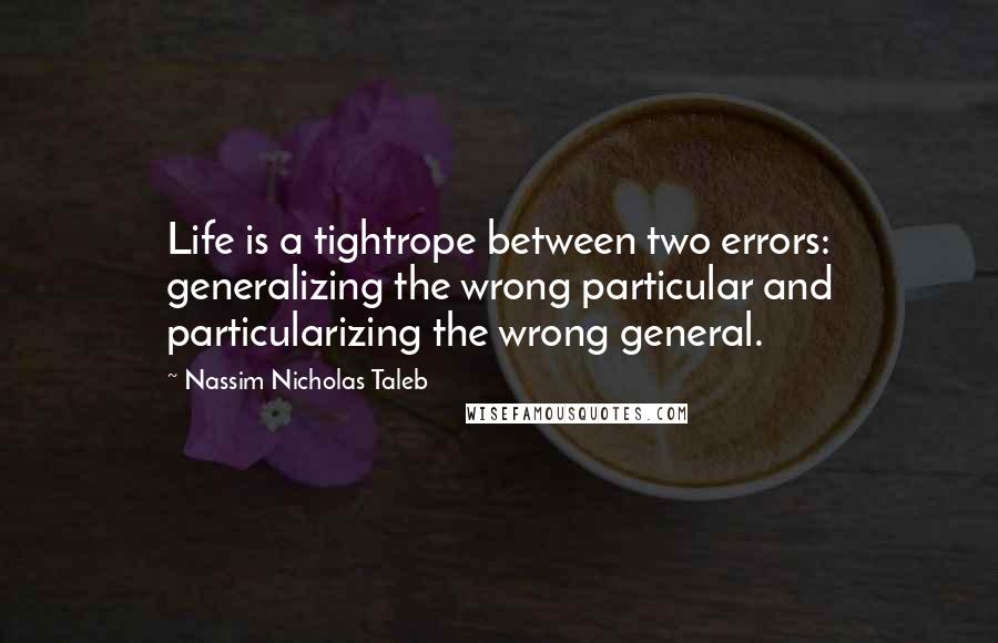 Nassim Nicholas Taleb Quotes: Life is a tightrope between two errors: generalizing the wrong particular and particularizing the wrong general.