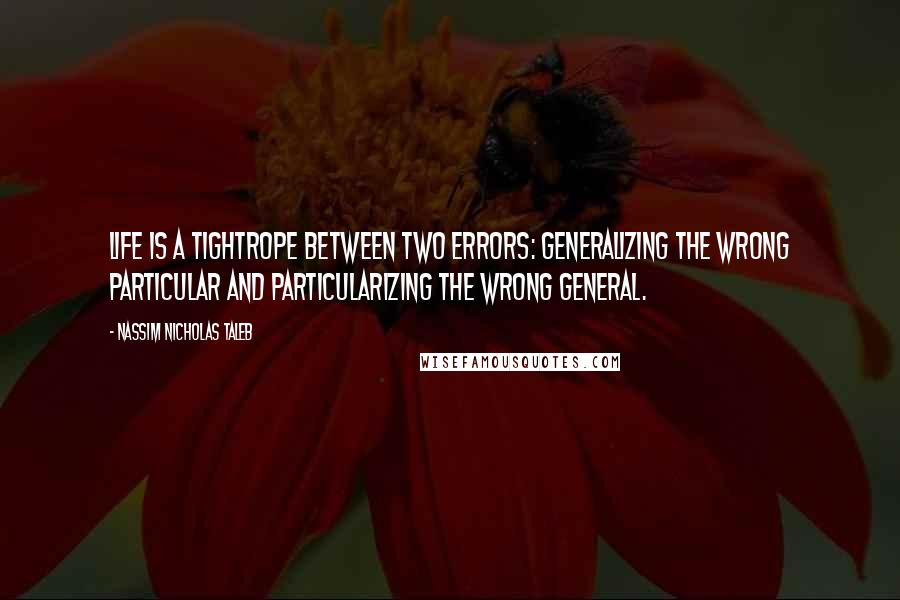 Nassim Nicholas Taleb Quotes: Life is a tightrope between two errors: generalizing the wrong particular and particularizing the wrong general.