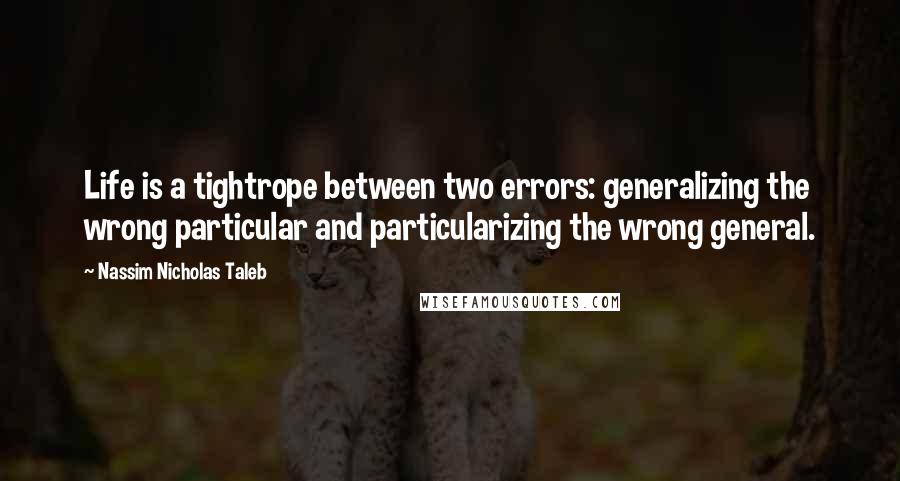 Nassim Nicholas Taleb Quotes: Life is a tightrope between two errors: generalizing the wrong particular and particularizing the wrong general.