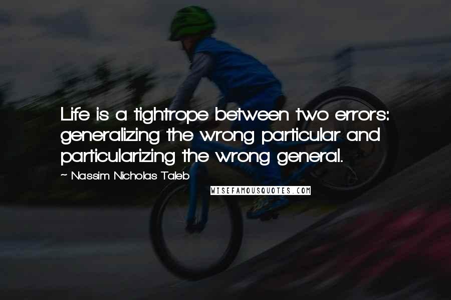 Nassim Nicholas Taleb Quotes: Life is a tightrope between two errors: generalizing the wrong particular and particularizing the wrong general.