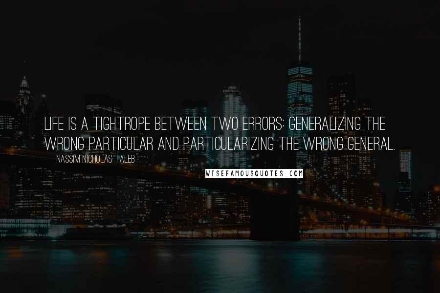 Nassim Nicholas Taleb Quotes: Life is a tightrope between two errors: generalizing the wrong particular and particularizing the wrong general.