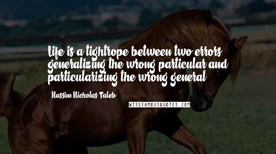 Nassim Nicholas Taleb Quotes: Life is a tightrope between two errors: generalizing the wrong particular and particularizing the wrong general.