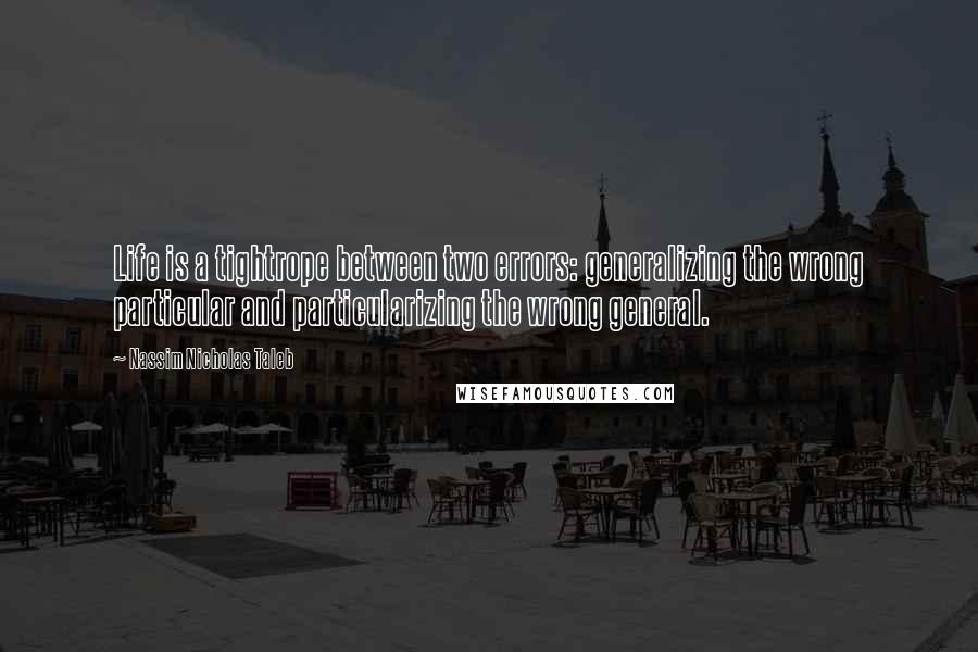 Nassim Nicholas Taleb Quotes: Life is a tightrope between two errors: generalizing the wrong particular and particularizing the wrong general.