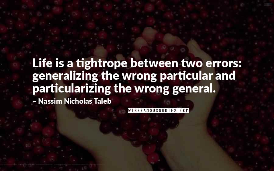 Nassim Nicholas Taleb Quotes: Life is a tightrope between two errors: generalizing the wrong particular and particularizing the wrong general.