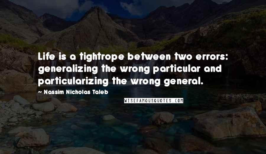 Nassim Nicholas Taleb Quotes: Life is a tightrope between two errors: generalizing the wrong particular and particularizing the wrong general.