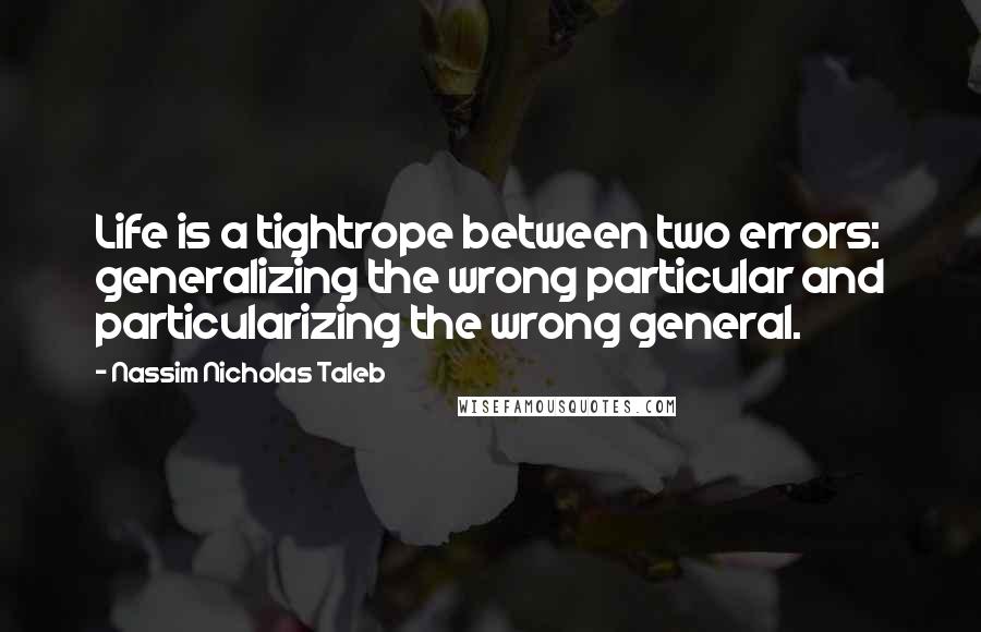 Nassim Nicholas Taleb Quotes: Life is a tightrope between two errors: generalizing the wrong particular and particularizing the wrong general.