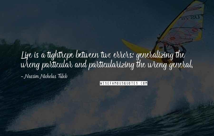 Nassim Nicholas Taleb Quotes: Life is a tightrope between two errors: generalizing the wrong particular and particularizing the wrong general.