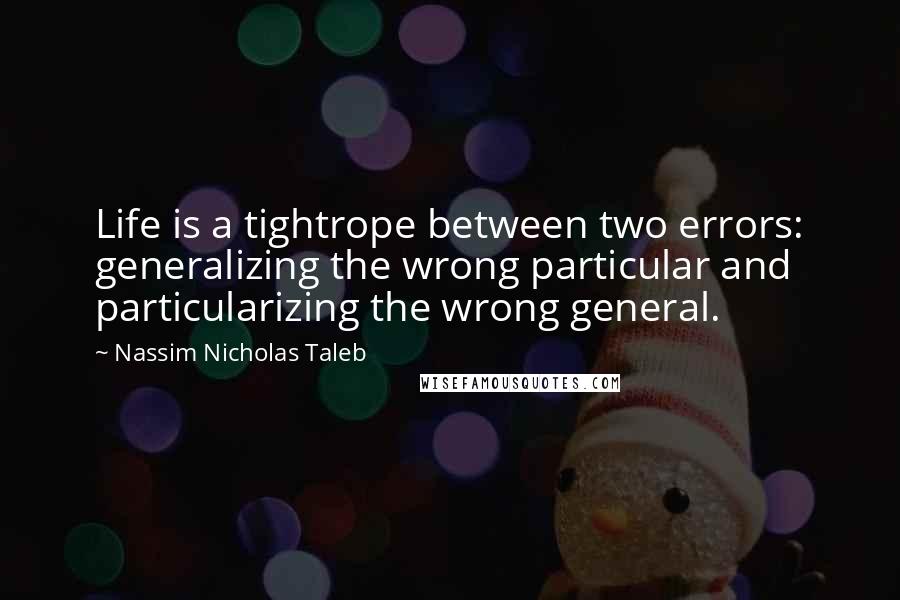 Nassim Nicholas Taleb Quotes: Life is a tightrope between two errors: generalizing the wrong particular and particularizing the wrong general.