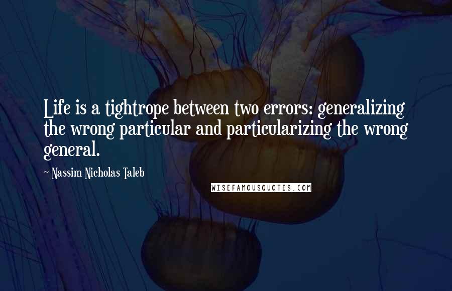 Nassim Nicholas Taleb Quotes: Life is a tightrope between two errors: generalizing the wrong particular and particularizing the wrong general.
