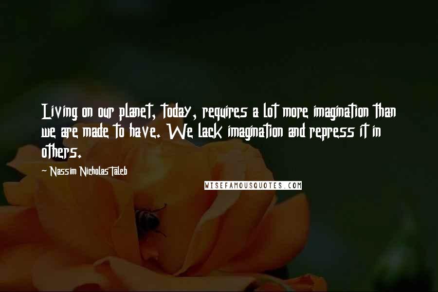 Nassim Nicholas Taleb Quotes: Living on our planet, today, requires a lot more imagination than we are made to have. We lack imagination and repress it in others.