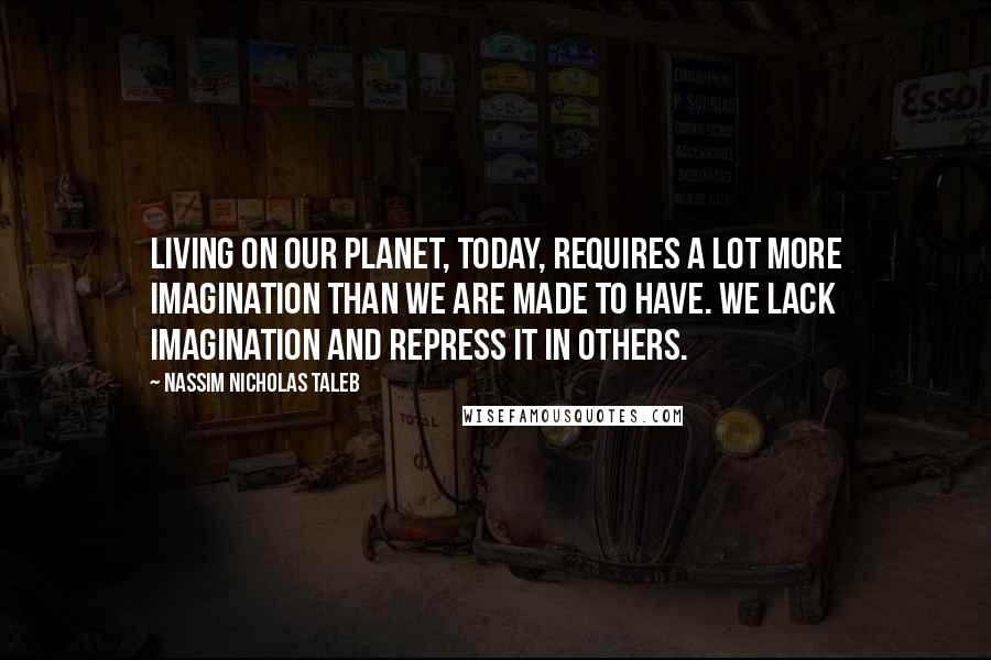 Nassim Nicholas Taleb Quotes: Living on our planet, today, requires a lot more imagination than we are made to have. We lack imagination and repress it in others.