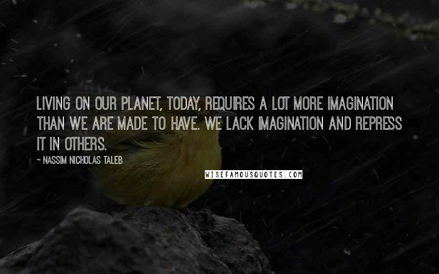 Nassim Nicholas Taleb Quotes: Living on our planet, today, requires a lot more imagination than we are made to have. We lack imagination and repress it in others.