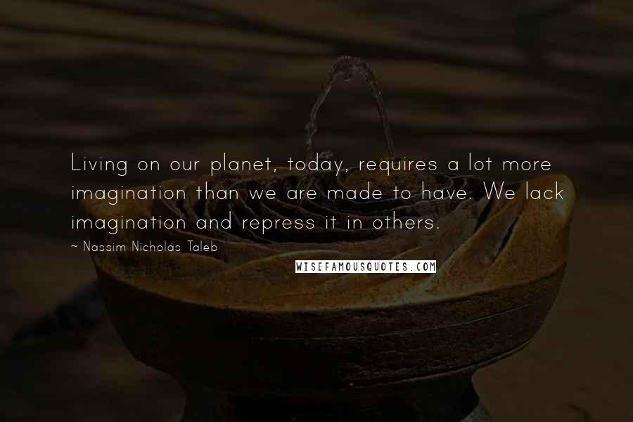 Nassim Nicholas Taleb Quotes: Living on our planet, today, requires a lot more imagination than we are made to have. We lack imagination and repress it in others.