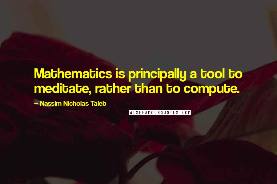 Nassim Nicholas Taleb Quotes: Mathematics is principally a tool to meditate, rather than to compute.