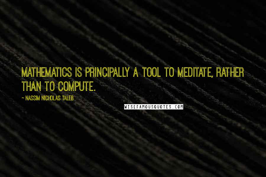 Nassim Nicholas Taleb Quotes: Mathematics is principally a tool to meditate, rather than to compute.