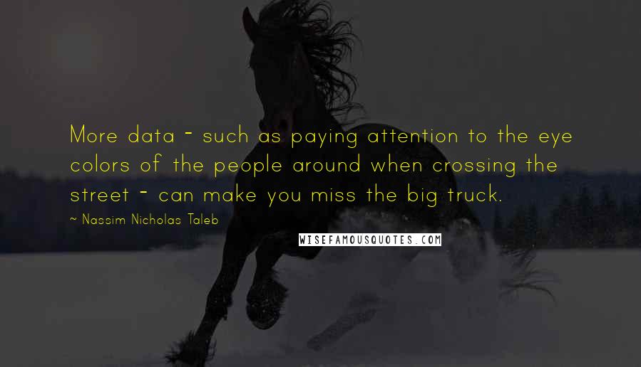 Nassim Nicholas Taleb Quotes: More data - such as paying attention to the eye colors of the people around when crossing the street - can make you miss the big truck.