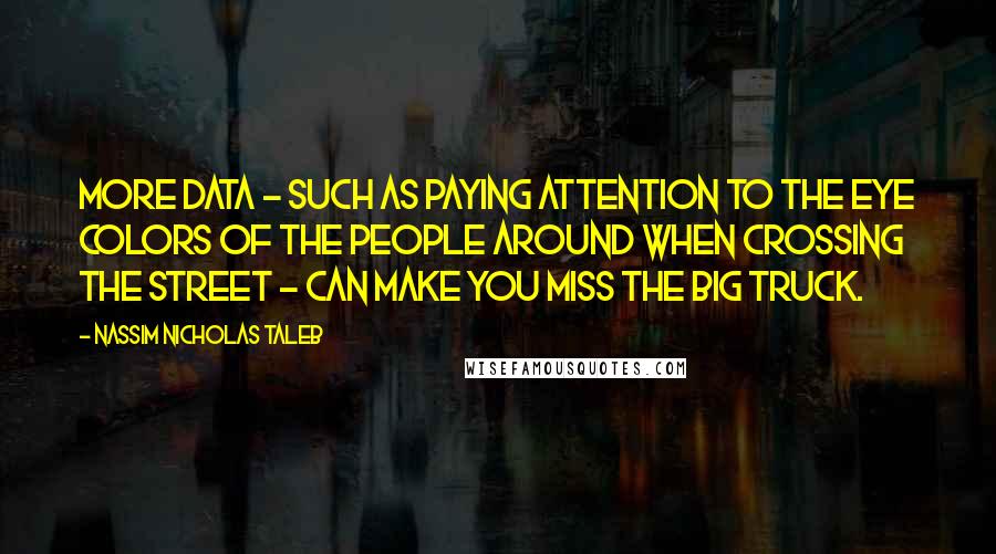 Nassim Nicholas Taleb Quotes: More data - such as paying attention to the eye colors of the people around when crossing the street - can make you miss the big truck.