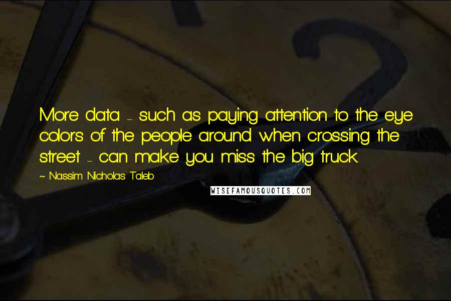 Nassim Nicholas Taleb Quotes: More data - such as paying attention to the eye colors of the people around when crossing the street - can make you miss the big truck.