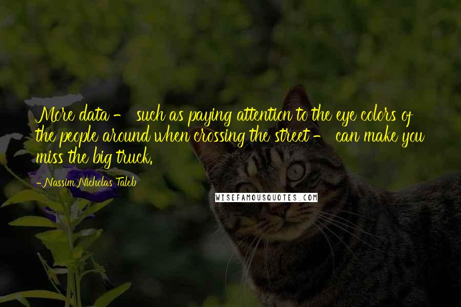 Nassim Nicholas Taleb Quotes: More data - such as paying attention to the eye colors of the people around when crossing the street - can make you miss the big truck.