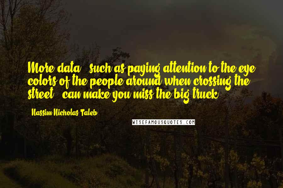 Nassim Nicholas Taleb Quotes: More data - such as paying attention to the eye colors of the people around when crossing the street - can make you miss the big truck.